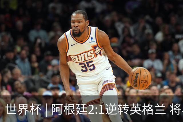 世界杯 | 阿根廷2:1逆转英格兰 将与西班牙争冠