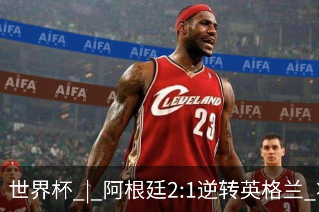 世界杯 | 阿根廷2:1逆转英格兰 将与西班牙争冠