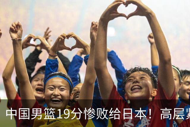 中国男篮19分惨败给日本！高层紧急召开会议：7月6日输球将直接出局