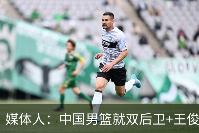 媒体人：中国男篮就双后卫+王俊杰乱战 其他人都当好蓝领就行