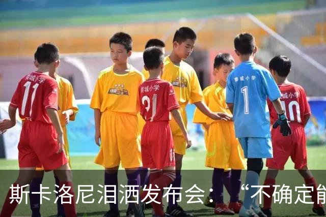 斯卡洛尼泪洒发布会：“不确定能否继续” 将履行合同至年底