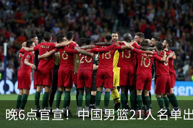 晚6点官宣！中国男篮21人名单出炉：杨瀚森回归、王俊杰领衔