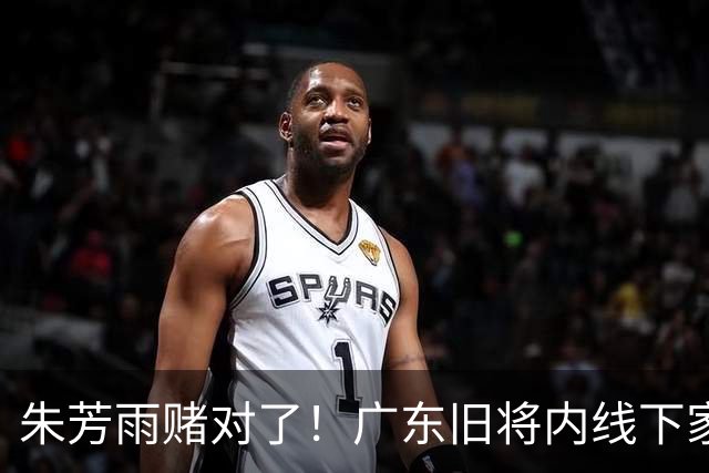 朱芳雨赌对了！广东旧将内线下家曝光，已拒绝NBA马刺合同！