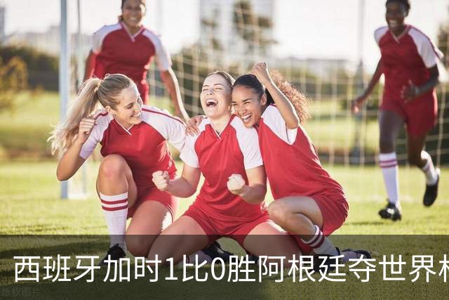 西班牙加时1比0胜阿根廷夺世界杯第二冠 梅西117分钟才有射门