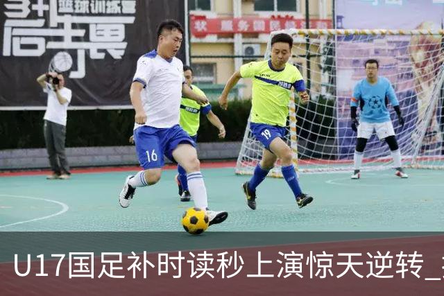 U17国足补时读秒上演惊天逆转 拼搏精神铸就希望之光